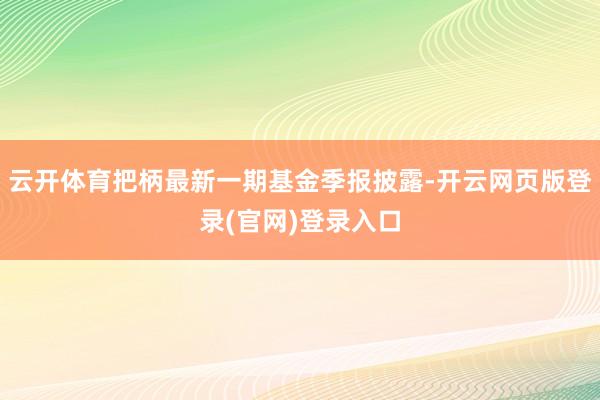 云开体育把柄最新一期基金季报披露-开云网页版登录(官网)登录入口