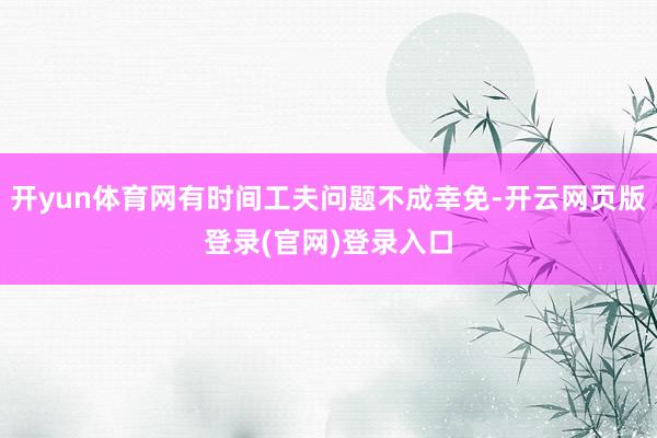 开yun体育网有时间工夫问题不成幸免-开云网页版登录(官网)登录入口