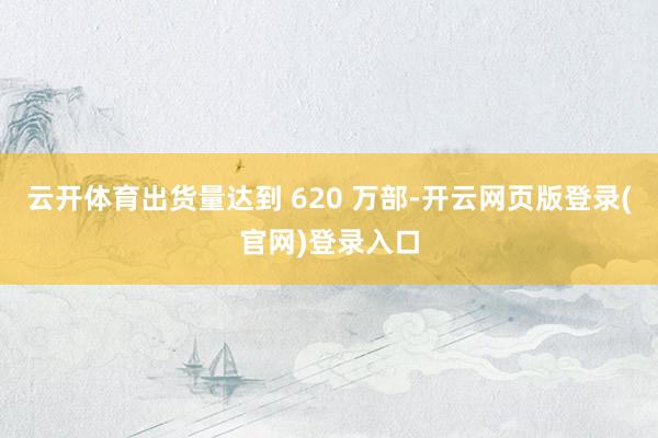 云开体育出货量达到 620 万部-开云网页版登录(官网)登录入口