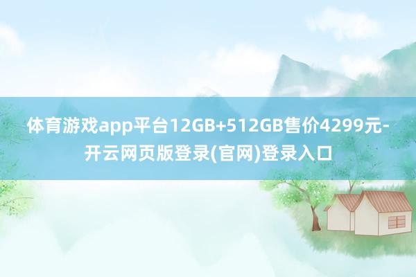 体育游戏app平台12GB+512GB售价4299元-开云网页版登录(官网)登录入口