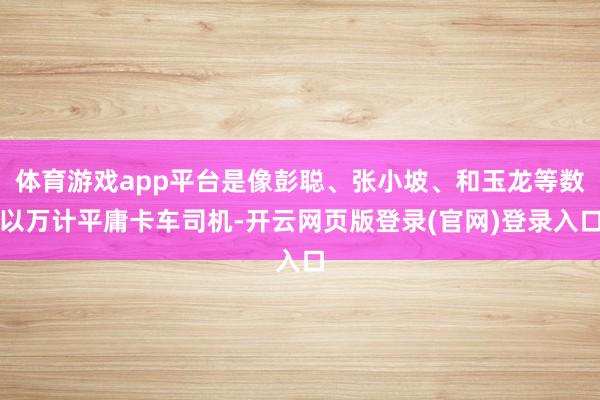 体育游戏app平台是像彭聪、张小坡、和玉龙等数以万计平庸卡车司机-开云网页版登录(官网)登录入口
