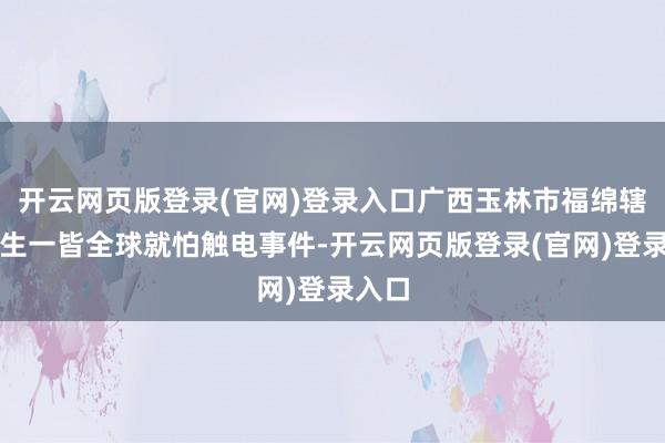 开云网页版登录(官网)登录入口广西玉林市福绵辖区发生一皆全球就怕触电事件-开云网页版登录(官网)登录入口