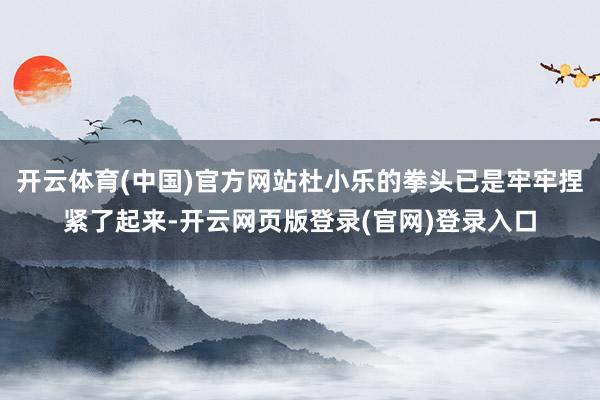 开云体育(中国)官方网站杜小乐的拳头已是牢牢捏紧了起来-开云网页版登录(官网)登录入口