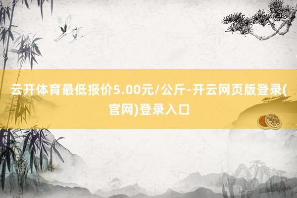 云开体育最低报价5.00元/公斤-开云网页版登录(官网)登录入口