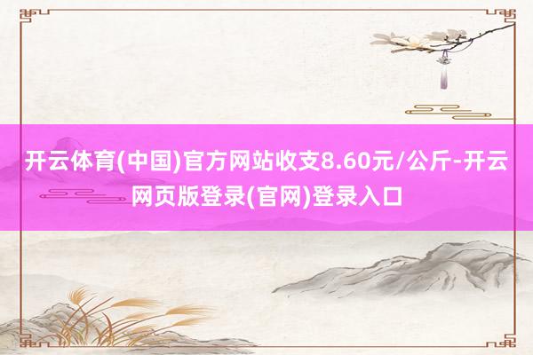 开云体育(中国)官方网站收支8.60元/公斤-开云网页版登录(官网)登录入口