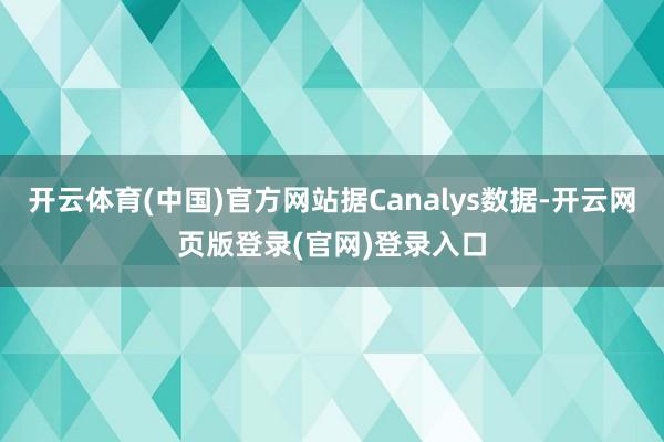 开云体育(中国)官方网站据Canalys数据-开云网页版登录(官网)登录入口