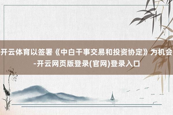 开云体育以签署《中白干事交易和投资协定》为机会-开云网页版登录(官网)登录入口