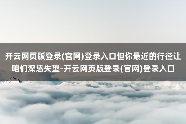 开云网页版登录(官网)登录入口但你最近的行径让咱们深感失望-开云网页版登录(官网)登录入口
