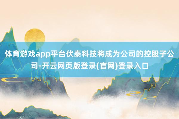 体育游戏app平台伏泰科技将成为公司的控股子公司-开云网页版登录(官网)登录入口