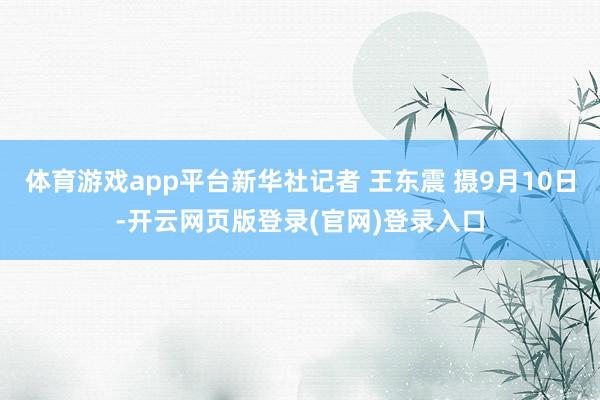 体育游戏app平台新华社记者 王东震 摄9月10日-开云网页版登录(官网)登录入口