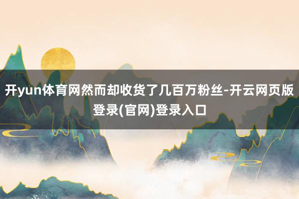 开yun体育网然而却收货了几百万粉丝-开云网页版登录(官网)登录入口