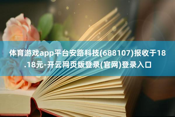 体育游戏app平台安路科技(688107)报收于18.18元-开云网页版登录(官网)登录入口