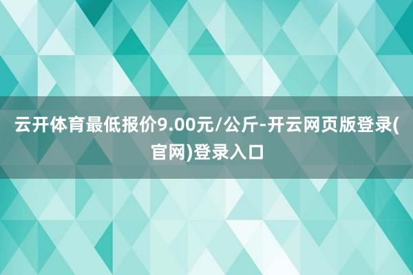 云开体育最低报价9.00元/公斤-开云网页版登录(官网)登录入口
