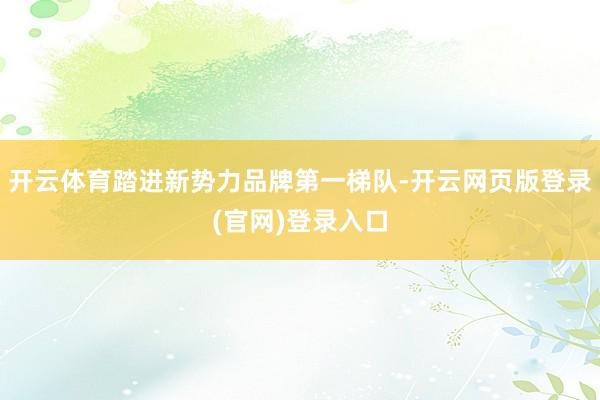 开云体育踏进新势力品牌第一梯队-开云网页版登录(官网)登录入口