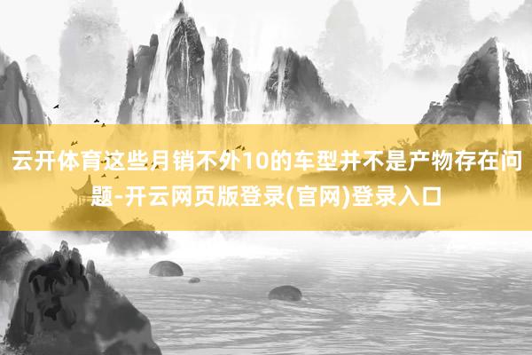 云开体育这些月销不外10的车型并不是产物存在问题-开云网页版登录(官网)登录入口