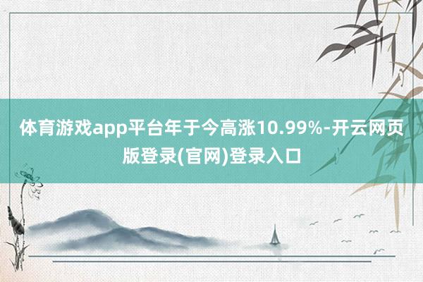 体育游戏app平台年于今高涨10.99%-开云网页版登录(官网)登录入口