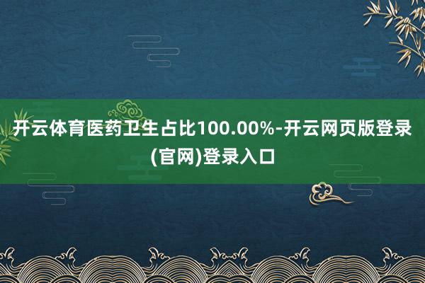 开云体育医药卫生占比100.00%-开云网页版登录(官网)登录入口