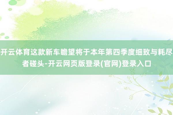开云体育这款新车瞻望将于本年第四季度细致与耗尽者碰头-开云网页版登录(官网)登录入口