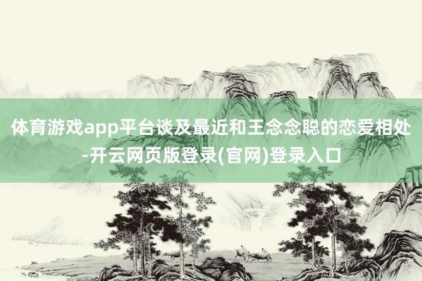体育游戏app平台谈及最近和王念念聪的恋爱相处-开云网页版登录(官网)登录入口