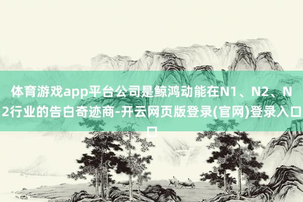 体育游戏app平台公司是鲸鸿动能在N1、N2、N2行业的告白奇迹商-开云网页版登录(官网)登录入口