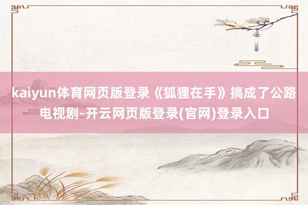 kaiyun体育网页版登录《狐狸在手》搞成了公路电视剧-开云网页版登录(官网)登录入口