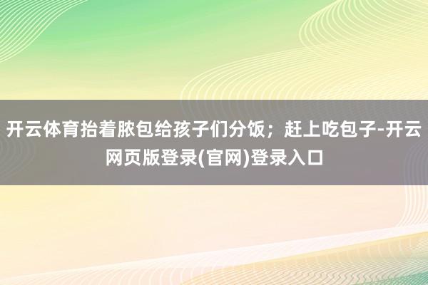 开云体育抬着脓包给孩子们分饭;赶上吃包子-开云网页版登录(官网)登录入口