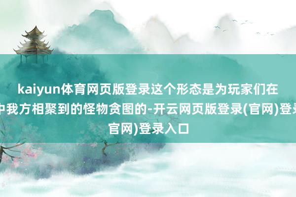 kaiyun体育网页版登录这个形态是为玩家们在游戏中我方相聚到的怪物贪图的-开云网页版登录(官网)登录入口