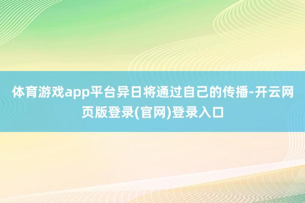 体育游戏app平台异日将通过自己的传播-开云网页版登录(官网)登录入口