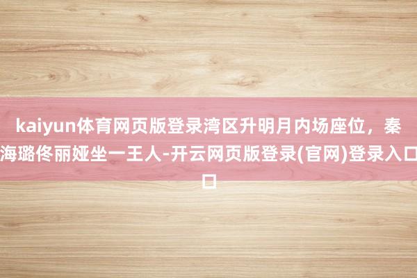 kaiyun体育网页版登录湾区升明月内场座位,秦海璐佟丽娅坐一王人-开云网页版登录(官网)登录入口