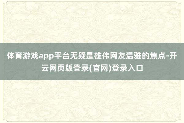 体育游戏app平台无疑是雄伟网友温雅的焦点-开云网页版登录(官网)登录入口