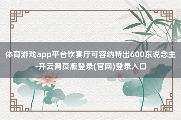 体育游戏app平台饮宴厅可容纳特出600东说念主-开云网页版登录(官网)登录入口