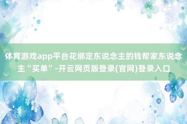 体育游戏app平台花绑定东说念主的钱帮家东说念主“买单”-开云网页版登录(官网)登录入口