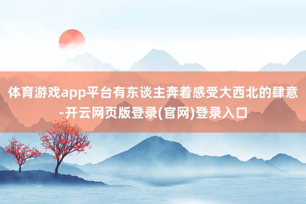 体育游戏app平台有东谈主奔着感受大西北的肆意-开云网页版登录(官网)登录入口