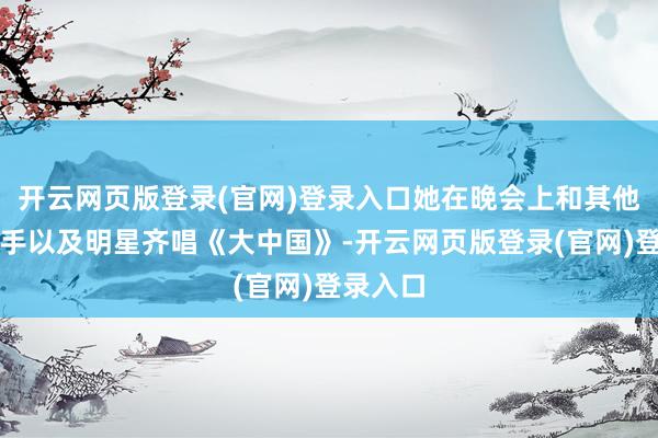 开云网页版登录(官网)登录入口她在晚会上和其他奥运选手以及明星齐唱《大中国》-开云网页版登录(官网)登录入口