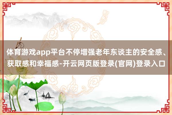 体育游戏app平台不停增强老年东谈主的安全感、获取感和幸福感-开云网页版登录(官网)登录入口