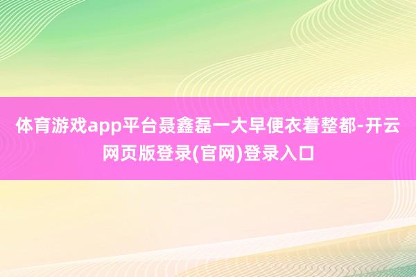 体育游戏app平台聂鑫磊一大早便衣着整都-开云网页版登录(官网)登录入口