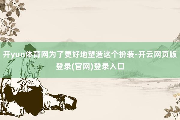 开yun体育网为了更好地塑造这个扮装-开云网页版登录(官网)登录入口