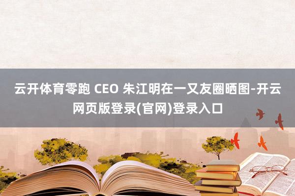 云开体育零跑 CEO 朱江明在一又友圈晒图-开云网页版登录(官网)登录入口