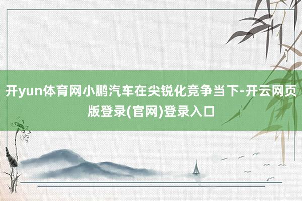 开yun体育网小鹏汽车在尖锐化竞争当下-开云网页版登录(官网)登录入口