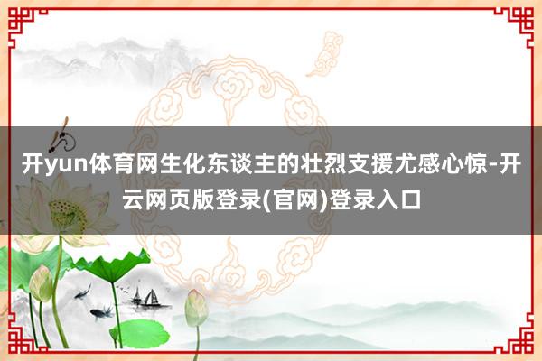 开yun体育网生化东谈主的壮烈支援尤感心惊-开云网页版登录(官网)登录入口