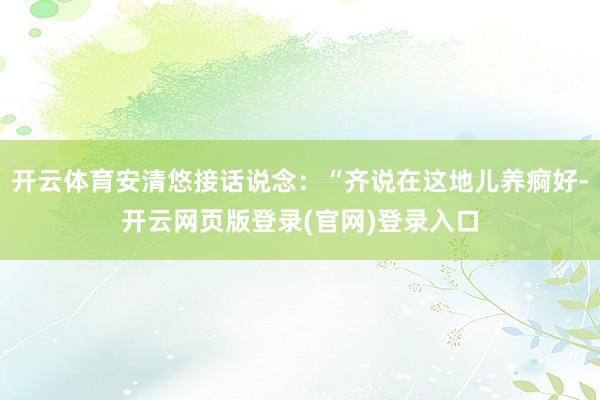 开云体育安清悠接话说念：“齐说在这地儿养痾好-开云网页版登录(官网)登录入口