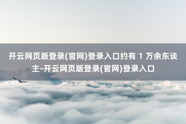 开云网页版登录(官网)登录入口约有 1 万余东谈主-开云网页版登录(官网)登录入口