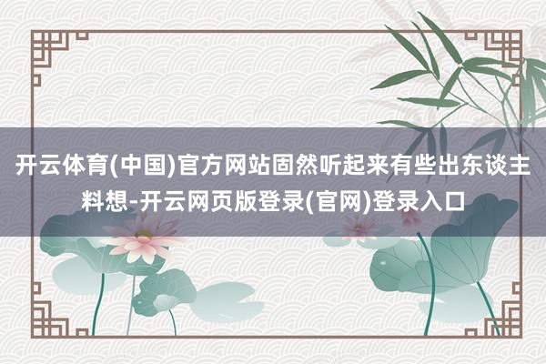 开云体育(中国)官方网站固然听起来有些出东谈主料想-开云网页版登录(官网)登录入口