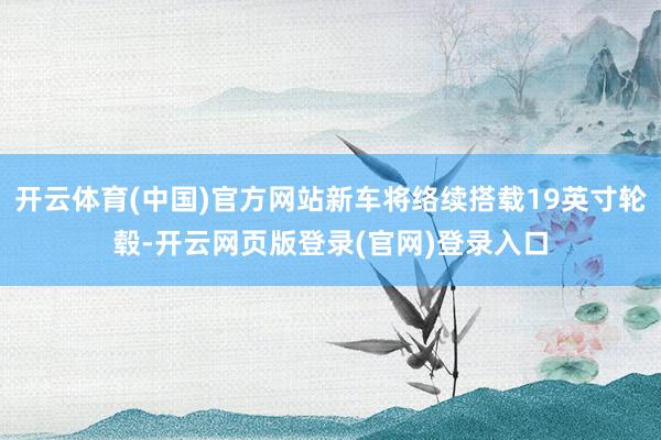 开云体育(中国)官方网站新车将络续搭载19英寸轮毂-开云网页版登录(官网)登录入口