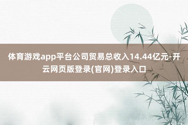 体育游戏app平台公司贸易总收入14.44亿元-开云网页版登录(官网)登录入口