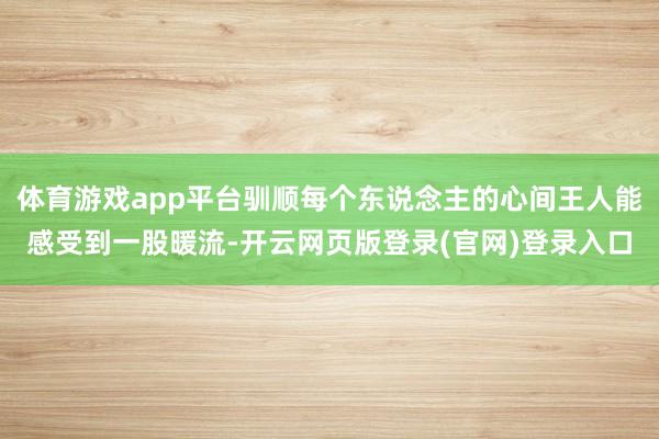 体育游戏app平台驯顺每个东说念主的心间王人能感受到一股暖流-开云网页版登录(官网)登录入口