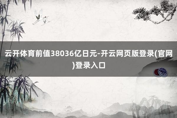 云开体育前值38036亿日元-开云网页版登录(官网)登录入口