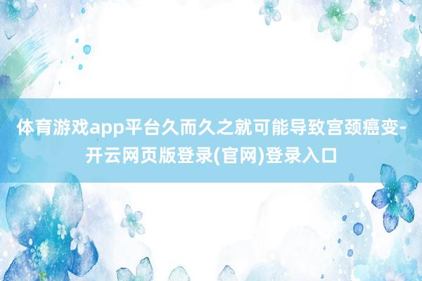 体育游戏app平台久而久之就可能导致宫颈癌变-开云网页版登录(官网)登录入口