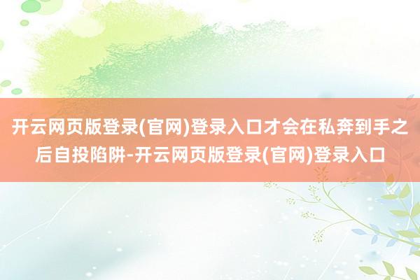 开云网页版登录(官网)登录入口才会在私奔到手之后自投陷阱-开云网页版登录(官网)登录入口
