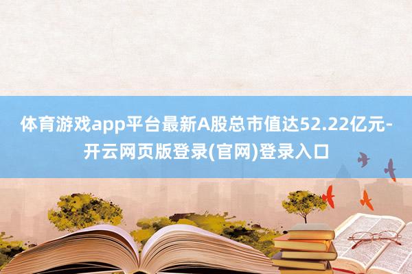 体育游戏app平台最新A股总市值达52.22亿元-开云网页版登录(官网)登录入口